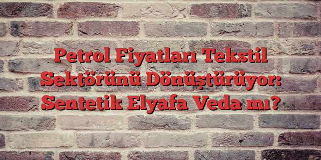 Petrol Fiyatları Tekstil Sektörünü Dönüştürüyor: Sentetik Elyafa Veda mı?