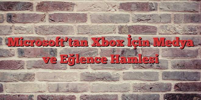 Microsoft’tan Xbox İçin Medya ve Eğlence Hamlesi